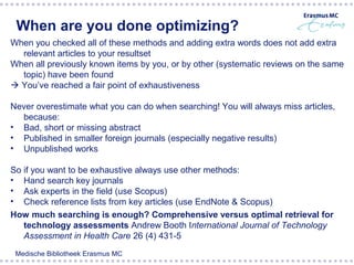 When are you done optimizing?
When you checked all of these methods and adding extra words does not add extra
  relevant articles to your resultset
When all previously known items by you, or by other (systematic reviews on the same
  topic) have been found
 You’ve reached a fair point of exhaustiveness

Never overestimate what you can do when searching! You will always miss articles,
  because:
• Bad, short or missing abstract
• Published in smaller foreign journals (especially negative results)
• Unpublished works

So if you want to be exhaustive always use other methods:
• Hand search key journals
• Ask experts in the field (use Scopus)
• Check reference lists from key articles (use EndNote & Scopus)
How much searching is enough? Comprehensive versus optimal retrieval for
   technology assessments Andrew Booth International Journal of Technology
   Assessment in Health Care 26 (4) 431-5
 Medische Bibliotheek Erasmus MC
 