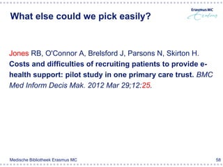 What else could we pick easily?


Jones RB, O'Connor A, Brelsford J, Parsons N, Skirton H.
Costs and difficulties of recruiting patients to provide e-
health support: pilot study in one primary care trust. BMC
Med Inform Decis Mak. 2012 Mar 29;12:25.




Medische Bibliotheek Erasmus MC                               58
 