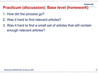 Practicum (discussion): Base level (homework)
1. How did the process go?
2. Was it hard to find relevant articles?
3. Was it hard to find a small set of articles that still contain
   enough relevant articles?




Medische Bibliotheek Erasmus MC                                     6
 