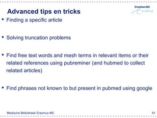 Advanced tips en tricks
 Finding a specific article


 Solving truncation problems


 Find free text words and mesh terms in relevant items or their
  related references using pubreminer (and hubmed to collect
  related articles)


 Find phrases not known to but present in pubmed using google



  Medische Bibliotheek Erasmus MC                                  61
 