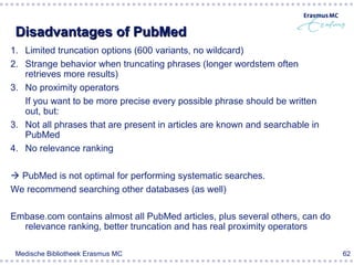 Disadvantages of PubMed
1. Limited truncation options (600 variants, no wildcard)
2. Strange behavior when truncating phrases (longer wordstem often
   retrieves more results)
3. No proximity operators
   If you want to be more precise every possible phrase should be written
   out, but:
3. Not all phrases that are present in articles are known and searchable in
   PubMed
4. No relevance ranking

 PubMed is not optimal for performing systematic searches.
We recommend searching other databases (as well)

Embase.com contains almost all PubMed articles, plus several others, can do
  relevance ranking, better truncation and has real proximity operators

 Medische Bibliotheek Erasmus MC                                              62
 