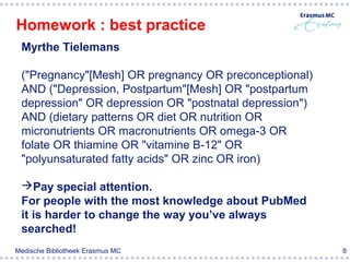 Homework : best practice
 Myrthe Tielemans

 ("Pregnancy"[Mesh] OR pregnancy OR preconceptional)
 AND ("Depression, Postpartum"[Mesh] OR "postpartum
 depression" OR depression OR "postnatal depression")
 AND (dietary patterns OR diet OR nutrition OR
 micronutrients OR macronutrients OR omega-3 OR
 folate OR thiamine OR "vitamine B-12" OR
 "polyunsaturated fatty acids" OR zinc OR iron)

 Pay special attention.
 For people with the most knowledge about PubMed
 it is harder to change the way you’ve always
 searched!
Medische Bibliotheek Erasmus MC                         8
 