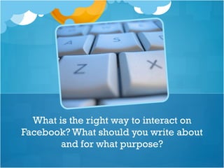 What is the right way to interact on
Facebook? What should you write about
and for what purpose?
 
