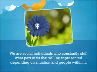 We are social individuals who constantly shift
what part of us that will be represented
depending on situation and people within it.
 