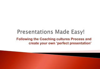  Presentations Made Easy! Following the Coaching cultures Process and create your own ‘perfect presentation’ 