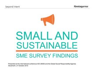 SMALL AND
SUSTAINABLE
SME SURVEY FINDINGS
Presented at the international conference ISO 26000 and the Global Social Responsibility Agenda
Stockholm, 21 October 2015
 