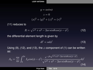 LOOP ANTENNA
y = asinφ
z = 0
(x)2
+ (y)2
+ (z)2
= (r)2
(11) reduces to
R = r2 + a2 − 2arsinθcos(φ − φ ) (12)
the differential element length is given by
dl = adφ (13)
Using (9), (12), and (13), the φ component of (1) can be written
as:
Aφ =
aµ
4π
2π
0
Iφcos(φ − φ )
e−jk
√
r2+a2−2arsinθcos(φ−φ )
r2 + a2 − 2arsinθcos(φ − φ )
dφ
(14)
Priya Hada Title 10/19
 