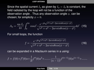 LOOP ANTENNA
Since the spatial current Iφ as given by Iφ = I0 is constant, the
ﬁeld radiated by the loop will not be a function of the
observation angle . Thus any observation angle φ. can be
chosen; for simplicity φ = 0.
Aφ =
aµ.Io
4π
2π
0
cosφ
e−jk
√
r2+a2−2arsinθcos(φ−φ )
r2 + a2 − 2arsinθcos(φ − φ )
dφ (15)
For small loops, the function
f =
e−jk
√
r2+a2−2arsinθcos(φ−φ )
r2 + a2 − 2arsinθcos(φ − φ )
(16)
can be expanded in a Maclaurin series in a using:
f = f(0)+f (0)a+
1
2!
f (0)a2
+........
1
(n − 1)!
f(n−1)
(0)a(n−1)
+.......
Priya Hada Title 11/19
 