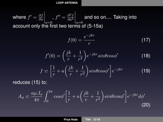 LOOP ANTENNA
where f = ∂f
∂a
a=0
, f = ∂2f
∂a2
a=0
and so on.... Taking into
account only the ﬁrst two terms of (5-15a)
f(0) =
e−jkr
r
(17)
f (0) =
jk
r
+
1
r2
e−jkr
sinθcosφ (18)
f
1
r
+ a
jk
r
+
1
r2
sinθcosφ e−jkr
(19)
reduces (15) to:
Aφ
aµ.Io
4π
2π
0
cosφ
1
r
+ a
jk
r
+
1
r2
sinθcosφ e−jkr
dφ
(20)
Priya Hada Title 12/19
 