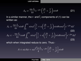 LOOP ANTENNA
Aφ
aµ.Io
4π
e−jkr jk
r
+
1
r2
sinθ (21)
In a similar manner, the r- and Î¸-components of (1) can be
written as:
Ar
aµ.Io
4π
sinθ
2π
0
sinφ
1
r
+ a
jk
r
+
1
r2
sinθcosφ e−jkr
dφ
(22)
Aθ −
aµ.Io
4π
cosθ
2π
0
sinφ
1
r
+ a
jk
r
+
1
r2
sinθcosφ e−jkr
dφ
(23)
which when integrated reduce to zero. Thus:-
A aφAφ = aφ
a2µ.Io
4
e−jkr jk
r
+
1
r2
sinθ
Priya Hada Title 13/19
 