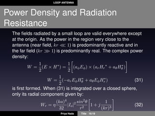 LOOP ANTENNA
Power Density and Radiation
Resistance
The ﬁelds radiated by a small loop are valid everywhere except
at the origin. As the power in the region very close to the
antenna (near ﬁeld, kr 1) is predominantly reactive and in
the far ﬁeld (kr 1) is predominantly real. The complex power
density:
W =
1
2
(E × H∗
) =
1
2
(aφEφ) × (arHr
∗
+ aθH∗
θ )
W =
1
2
(−arEφH∗
θ + aθEφH∗
r ) (31)
is ﬁrst formed. When (31) is integrated over a closed sphere,
only its radial component given by:
Wr = η
(ka)4
32
|Io|2 sin2θ
r2
1 + j
1
(kr)3
(32)
Priya Hada Title 16/19
 