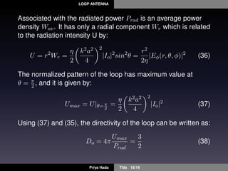 LOOP ANTENNA
Associated with the radiated power Prad is an average power
density Wav. It has only a radial component Wr which is related
to the radiation intensity U by:
U = r2
Wr =
η
2
k2a2
4
2
|Io|2
sin2
θ =
r2
2η
|Eφ(r, θ, φ)|2
(36)
The normalized pattern of the loop has maximum value at
θ = π
2 , and it is given by:
Umax = U|θ=π
2
=
η
2
k2a2
4
2
|Io|2
(37)
Using (37) and (35), the directivity of the loop can be written as:
Do = 4π
Umax
Prad
=
3
2
(38)
Priya Hada Title 18/19
 