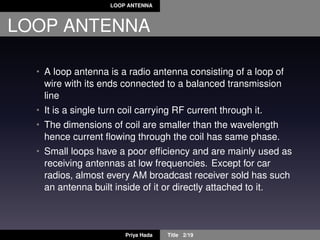 LOOP ANTENNA
LOOP ANTENNA
• A loop antenna is a radio antenna consisting of a loop of
wire with its ends connected to a balanced transmission
line
• It is a single turn coil carrying RF current through it.
• The dimensions of coil are smaller than the wavelength
hence current ﬂowing through the coil has same phase.
• Small loops have a poor efﬁciency and are mainly used as
receiving antennas at low frequencies. Except for car
radios, almost every AM broadcast receiver sold has such
an antenna built inside of it or directly attached to it.
Priya Hada Title 2/19
 