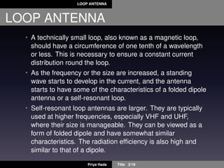 LOOP ANTENNA
LOOP ANTENNA
• A technically small loop, also known as a magnetic loop,
should have a circumference of one tenth of a wavelength
or less. This is necessary to ensure a constant current
distribution round the loop.
• As the frequency or the size are increased, a standing
wave starts to develop in the current, and the antenna
starts to have some of the characteristics of a folded dipole
antenna or a self-resonant loop.
• Self-resonant loop antennas are larger. They are typically
used at higher frequencies, especially VHF and UHF,
where their size is manageable. They can be viewed as a
form of folded dipole and have somewhat similar
characteristics. The radiation efﬁciency is also high and
similar to that of a dipole.
Priya Hada Title 3/19
 