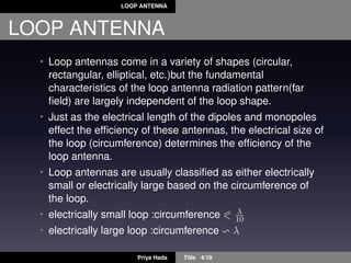 LOOP ANTENNA
LOOP ANTENNA
• Loop antennas come in a variety of shapes (circular,
rectangular, elliptical, etc.)but the fundamental
characteristics of the loop antenna radiation pattern(far
ﬁeld) are largely independent of the loop shape.
• Just as the electrical length of the dipoles and monopoles
effect the efﬁciency of these antennas, the electrical size of
the loop (circumference) determines the efﬁciency of the
loop antenna.
• Loop antennas are usually classiﬁed as either electrically
small or electrically large based on the circumference of
the loop.
• electrically small loop :circumference λ
10
• electrically large loop :circumference λ
Priya Hada Title 4/19
 