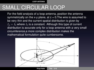 LOOP ANTENNA
SMALL CIRCULAR LOOP
For the ﬁeld analysis of a loop antenna, position the antenna
symmetrically on the x-y plane, at z = 0.The wire is assumed to
be very thin and the current spatial distribution is given by
Iφ = I0 where I0 is a constant. Although this type of current
distribution is accurate only for a loop antenna with a very small
circumference,a more complex distribution makes the
mathematical formulation quite cumbersome.
Priya Hada Title 5/19
 