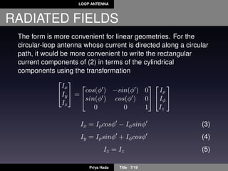 LOOP ANTENNA
RADIATED FIELDS
The form is more convenient for linear geometries. For the
circular-loop antenna whose current is directed along a circular
path, it would be more convenient to write the rectangular
current components of (2) in terms of the cylindrical
components using the transformation


Ix
Iy
Iz

 =


cos(φ ) −sin(φ ) 0
sin(φ ) cos(φ ) 0
0 0 1




Iρ
Iφ
Iz


Ix = Iρcosφ − Iφsinφ (3)
Iy = Iρsinφ + Iφcosφ (4)
Iz = Iz (5)
Priya Hada Title 7/19
 