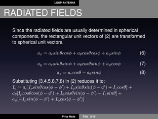 LOOP ANTENNA
RADIATED FIELDS
Since the radiated ﬁelds are usually determined in spherical
components, the rectangular unit vectors of (2) are transformed
to spherical unit vectors.
ax = arsinθcosφ + aθcosθcosφ + aφsinφ (6)
ay = arsinθsinφ + aθcosθsinφ + aφcosφ (7)
az = arcosθ − aθsinφ (8)
Substituting (3,4,5,6,7,8) in (2) reduces it to:
Ie = ar[Iρsinθcos(φ − φ ) + Iφsinθsin(φ − φ ) + Izcosθ] +
aθ[Iρcosθcos(φ − φ ) + Iφcosθsin(φ − φ ) − Izsinθ] +
aφ[−Iρsin(φ − φ ) + Iφcos(φ − φ )]
Priya Hada Title 8/19
 