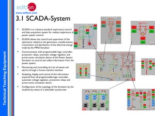 TechnicalTeachingEquipment
www.edibon.com
3.1 SCADA-System
 SCADA is an industry-standard supervisory control
and data acquisition system for realistic experience of
power system control.
 SCADA allows the control and supervision of the
operations related to the generation, transformation,
transmission and distribution of the electrical energy
made by the MPSS Simulator
 Communication with programmable logic controller,
protection relays, automatic voltage regulator and
prime-mover simulation device of the Power System
Simulator to control and collect information from the
power system.
 Monitoring and controlling of a lot of events and
alarms through a human-machine interface
 Analyzing, display and control of the information
acquired from all programmable logic controller,
automatic voltage regulator, protection relays and
prime mover simulation device
 Configuration of the topology of the Simulator by the
students by means of a selectable touchscreen
 