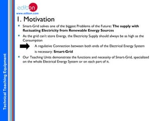 TechnicalTeachingEquipment
www.edibon.com
1. Motivation
 Smart-Grid solves one of the biggest Problems of the Future: The supply with
fluctuating Electricity from Renewable Energy Sources
 As the grid can’t store Energy, the Electricity Supply should always be as high as the
Consumption
A regulative Connection between both ends of the Electrical Energy System
is necessary: Smart-Grid
 Our Teaching Units demonstrate the functions and necessity of Smart-Grid, specialized
on the whole Electrical Energy System or on each part of it.
 