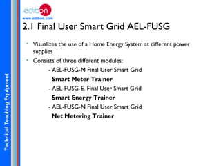 TechnicalTeachingEquipment
www.edibon.com
2.1 Final User Smart Grid AEL-FUSG
• Visualizes the use of a Home Energy System at different power
supplies
• Consists of three different modules:
- AEL-FUSG-M Final User Smart Grid
Smart Meter Trainer
- AEL-FUSG-E. Final User Smart Grid
Smart Energy Trainer
- AEL-FUSG-N Final User Smart Grid
Net Metering Trainer
 