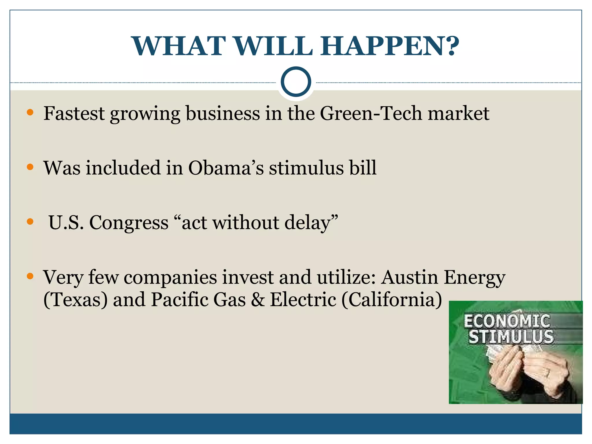 WHAT WILL HAPPEN? Fastest growing business in the Green-Tech market Was included in Obama’s stimulus bill U.S. Congress “act without delay” Very few companies invest and utilize: Austin Energy (Texas) and Pacific Gas & Electric (California) 