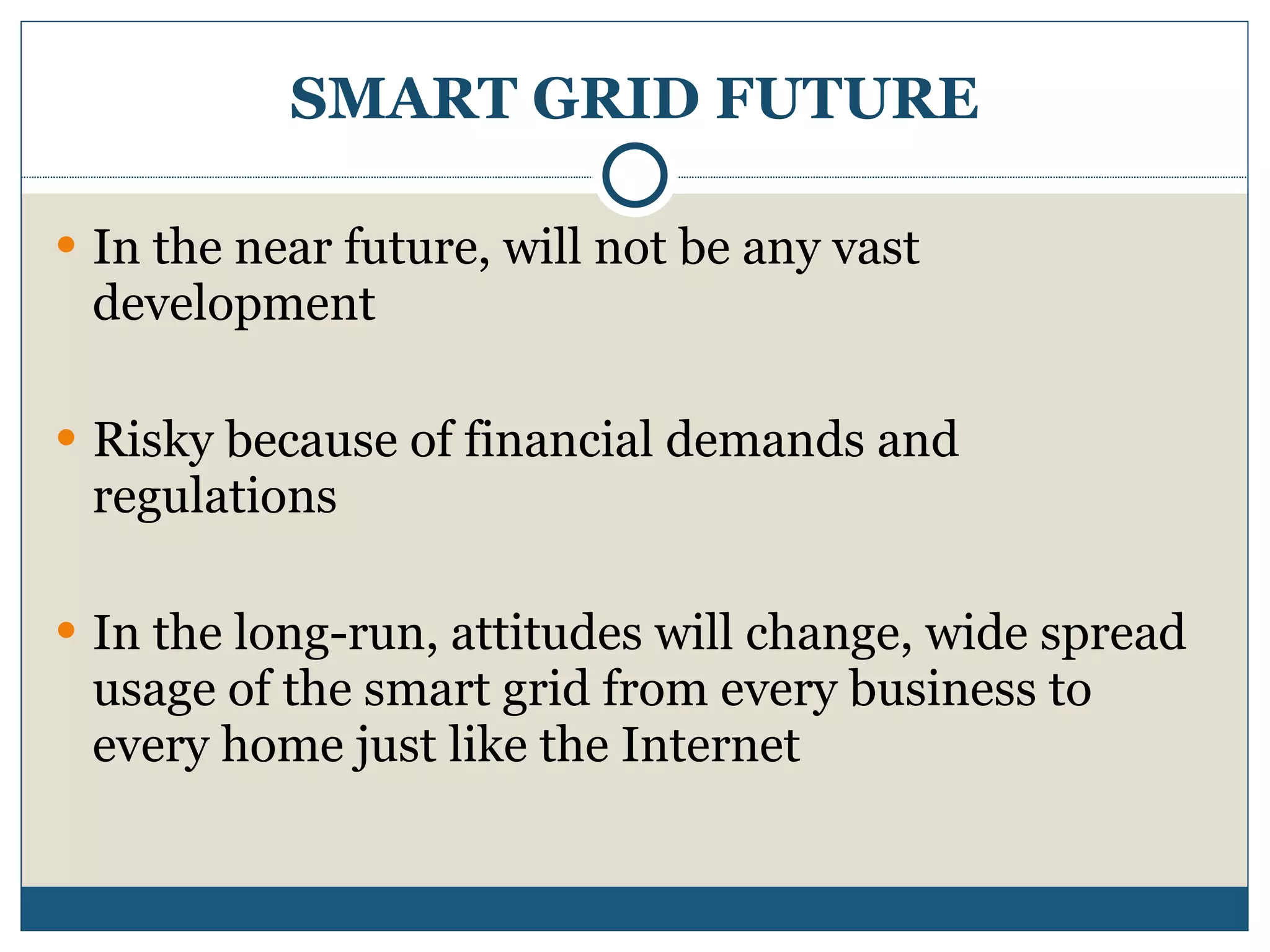 SMART GRID FUTURE In the near future, will not be any vast development Risky because of financial demands and regulations In the long-run, attitudes will change, wide spread usage of the smart grid from every business to every home just like the Internet 