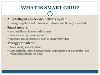 WHAT IS SMART GRID? An intelligent electricity- delivery system: energy suppliers and consumers: interconnect through a network Smart meters: are installed at homes and business  monitor energy consumption  transmit that information back to energy providers Energy providers : track energy consumption automatically throttle down energy consumption on a granular level when demand gets too high. 