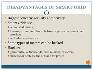 DISADVANTAGES OF SMART GRID Biggest concern: security and privacy Smart Grid: use  automated meters,  two-way communications: between a power consumer and provider and advanced sensors  Some types of meters can be hacked Hacker:  gain control of thousands, even millions, of meters  increase or decrease the demand for power  