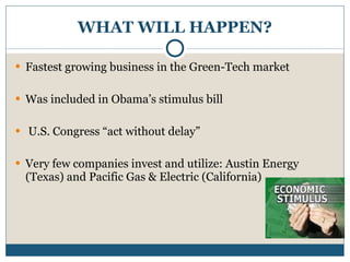 WHAT WILL HAPPEN? Fastest growing business in the Green-Tech market Was included in Obama’s stimulus bill U.S. Congress “act without delay” Very few companies invest and utilize: Austin Energy (Texas) and Pacific Gas & Electric (California) 