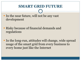 SMART GRID FUTURE In the near future, will not be any vast development Risky because of financial demands and regulations In the long-run, attitudes will change, wide spread usage of the smart grid from every business to every home just like the Internet 