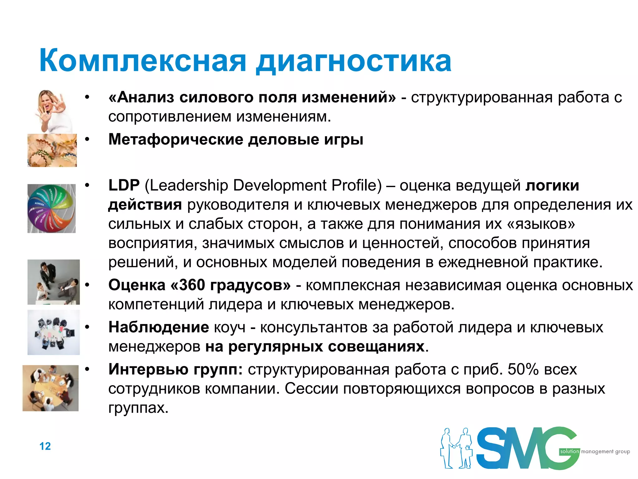 Комплексная диагностика
     •   «Анализ силового поля изменений» - структурированная работа с
         сопротивлением изменениям.
     •   Метафорические деловые игры

     •   LDP (Leadership Development Profile) – оценка ведущей логики
         действия руководителя и ключевых менеджеров для определения их
         сильных и слабых сторон, а также для понимания их «языков»
         восприятия, значимых смыслов и ценностей, способов принятия
         решений, и основных моделей поведения в ежедневной практике.
     •   Оценка «360 градусов» - комплексная независимая оценка основных
         компетенций лидера и ключевых менеджеров.
     •   Наблюдение коуч - консультантов за работой лидера и ключевых
         менеджеров на регулярных совещаниях.
     •   Интервью групп: структурированная работа с приб. 50% всех
         сотрудников компании. Сессии повторяющихся вопросов в разных
         группах.

12
 