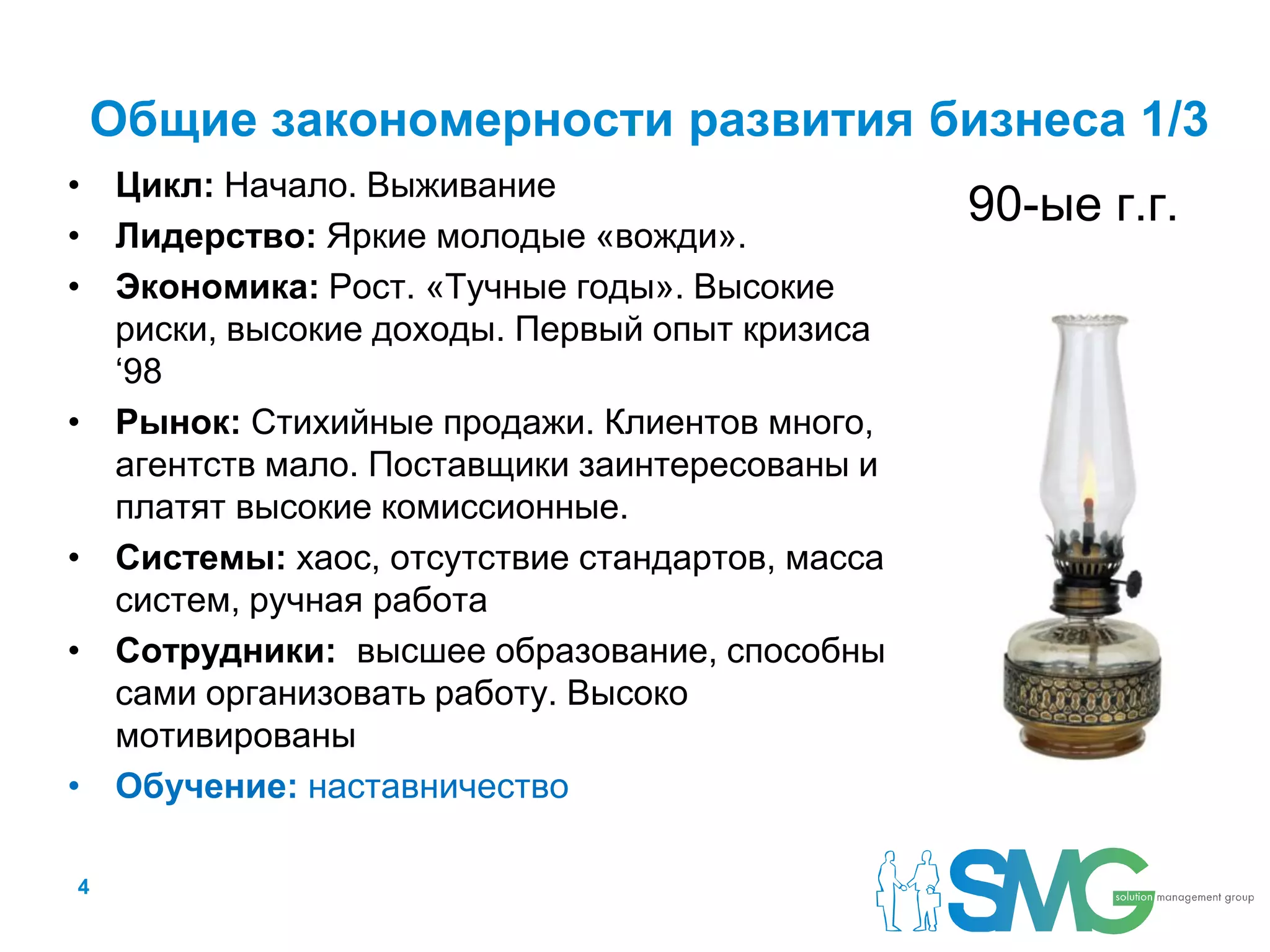 Общие закономерности развития бизнеса 1/3
• Цикл: Начало. Выживание
                                                90-ые г.г.
• Лидерство: Яркие молодые «вожди».
• Экономика: Рост. «Тучные годы». Высокие
  риски, высокие доходы. Первый опыт кризиса
  ‘98
• Рынок: Стихийные продажи. Клиентов много,
  агентств мало. Поставщики заинтересованы и
  платят высокие комиссионные.
• Системы: хаос, отсутствие стандартов, масса
  систем, ручная работа
• Сотрудники: высшее образование, способны
  сами организовать работу. Высоко
  мотивированы
• Обучение: наставничество

4
 