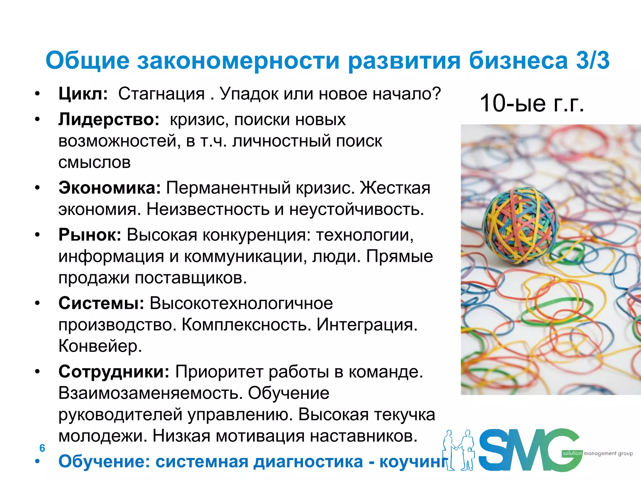 Общие закономерности развития бизнеса 3/3
• Цикл: Стагнация . Упадок или новое начало?
                                               10-ые г.г.
• Лидерство: кризис, поиски новых
   возможностей, в т.ч. личностный поиск
   смыслов
• Экономика: Перманентный кризис. Жесткая
   экономия. Неизвестность и неустойчивость.
• Рынок: Высокая конкуренция: технологии,
   информация и коммуникации, люди. Прямые
   продажи поставщиков.
• Системы: Высокотехнологичное
   производство. Комплексность. Интеграция.
   Конвейер.
• Сотрудники: Приоритет работы в команде.
   Взаимозаменяемость. Обучение
   руководителей управлению. Высокая текучка
   молодежи. Низкая мотивация наставников.
 6
• Обучение: системная диагностика - коучинг
 