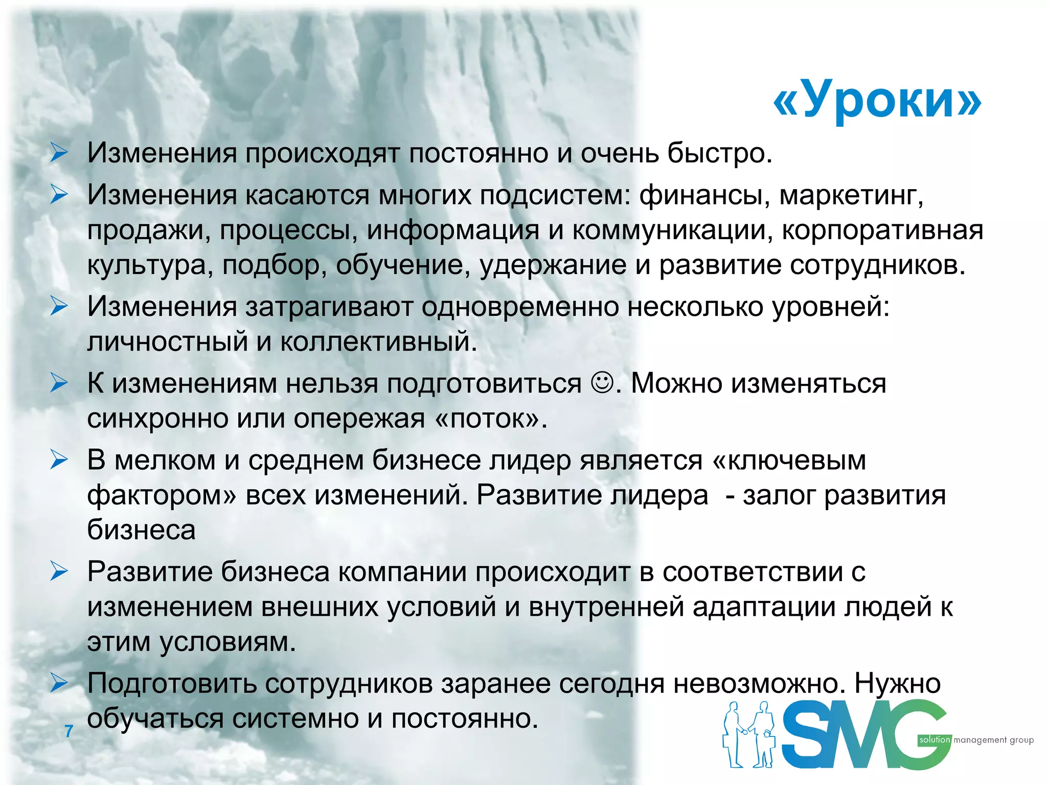 «Уроки»
 Изменения происходят постоянно и очень быстро.
 Изменения касаются многих подсистем: финансы, маркетинг,
   продажи, процессы, информация и коммуникации, корпоративная
   культура, подбор, обучение, удержание и развитие сотрудников.
 Изменения затрагивают одновременно несколько уровней:
   личностный и коллективный.
 К изменениям нельзя подготовиться . Можно изменяться
   синхронно или опережая «поток».
 В мелком и среднем бизнесе лидер является «ключевым
   фактором» всех изменений. Развитие лидера - залог развития
   бизнеса
 Развитие бизнеса компании происходит в соответствии с
   изменением внешних условий и внутренней адаптации людей к
   этим условиям.
 Подготовить сотрудников заранее сегодня невозможно. Нужно
 7
   обучаться системно и постоянно.
 