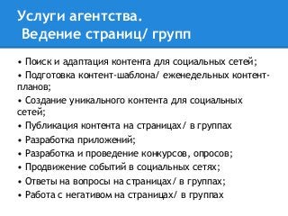 Услуги агентства.
Ведение страниц/ групп
• Поиск и адаптация контента для социальных сетей;
• Подготовка контент-шаблона/ еженедельных контент-
планов;
• Создание уникального контента для социальных
сетей;
• Публикация контента на страницах/ в группах
• Разработка приложений;
• Разработка и проведение конкурсов, опросов;
• Продвижение событий в социальных сетях;
• Ответы на вопросы на страницах/ в группах;
• Работа с негативом на страницах/ в группах
 