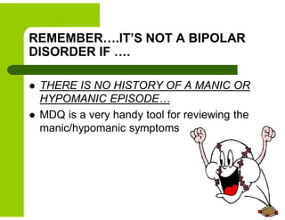 REMEMBER….IT’S NOT A BIPOLAR
DISORDER IF ….
 THERE IS NO HISTORY OF A MANIC OR
HYPOMANIC EPISODE…
 MDQ is a very handy tool for reviewing the
manic/hypomanic symptoms
 