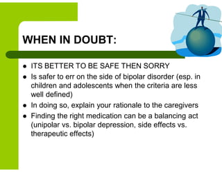 WHEN IN DOUBT:
 ITS BETTER TO BE SAFE THEN SORRY
 Is safer to err on the side of bipolar disorder (esp. in
children and adolescents when the criteria are less
well defined)
 In doing so, explain your rationale to the caregivers
 Finding the right medication can be a balancing act
(unipolar vs. bipolar depression, side effects vs.
therapeutic effects)
 
