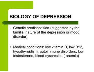 BIOLOGY OF DEPRESSION
• Genetic predisposition (suggested by the
familial nature of the depression or mood
disorder)
• Medical conditions: low vitamin D, low B12,
hypothyroidism, autoimmune disorders; low
testosterone, blood dyscresias ( anemia)
 
