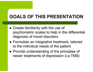 GOALS OF THIS PRESENTATION
 Create familiarity with the use of
psychometric scales to help in the differential
diagnosis of mood disorders
 Formulate an integrative treatment, tailored
to the individual needs of the patient
 Provide understanding of the principles of
newer treatments of depression (i.e.TMS)
 
