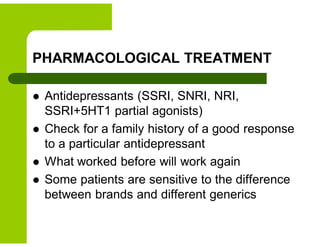 PHARMACOLOGICAL TREATMENT
 Antidepressants (SSRI, SNRI, NRI,
SSRI+5HT1 partial agonists)
 Check for a family history of a good response
to a particular antidepressant
 What worked before will work again
 Some patients are sensitive to the difference
between brands and different generics
 