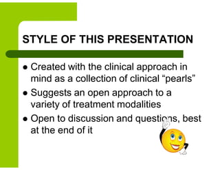 STYLE OF THIS PRESENTATION
 Created with the clinical approach in
mind as a collection of clinical “pearls”
 Suggests an open approach to a
variety of treatment modalities
 Open to discussion and questions, best
at the end of it
 