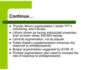 Continue…
 Thyroid, lithium augmentation ( needs TFT’s
monitoring, and li levels)
 Lithium shown as having antisuicidal properties,
even at lower doses 300-600 mg/day
 Lamictal augmentation, not as popular
 Folate (Deplin) supplementation enhances the
response to antidepressants
 Buspar augmentation suggested by STAR -D
 Pindolol augmentation also noted to increase the
rate of response to antidepressants
 