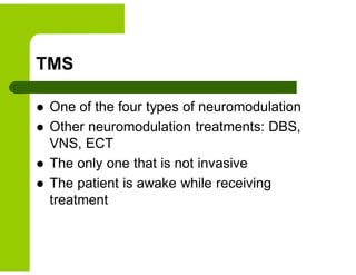 TMS
 One of the four types of neuromodulation
 Other neuromodulation treatments: DBS,
VNS, ECT
 The only one that is not invasive
 The patient is awake while receiving
treatment
 