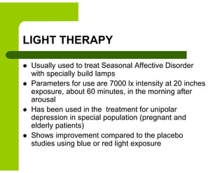 LIGHT THERAPY
 Usually used to treat Seasonal Affective Disorder
with specially build lamps
 Parameters for use are 7000 lx intensity at 20 inches
exposure, about 60 minutes, in the morning after
arousal
 Has been used in the treatment for unipolar
depression in special population (pregnant and
elderly patients)
 Shows improvement compared to the placebo
studies using blue or red light exposure
 