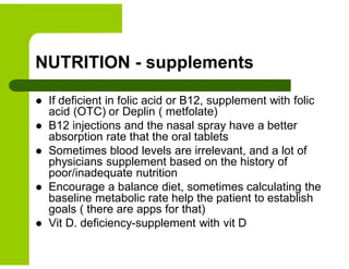 NUTRITION - supplements
 If deficient in folic acid or B12, supplement with folic
acid (OTC) or Deplin ( metfolate)
 B12 injections and the nasal spray have a better
absorption rate that the oral tablets
 Sometimes blood levels are irrelevant, and a lot of
physicians supplement based on the history of
poor/inadequate nutrition
 Encourage a balance diet, sometimes calculating the
baseline metabolic rate help the patient to establish
goals ( there are apps for that)
 Vit D. deficiency-supplement with vit D
 