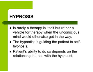 HYPNOSIS
 Is rarely a therapy in itself but rather a
vehicle for therapy when the unconscious
mind would otherwise get in the way.
 The hypnotist is guiding the patient to self-
hypnosis.
 Patient’s ability to do so depends on the
relationship he has with the hypnotist.
 