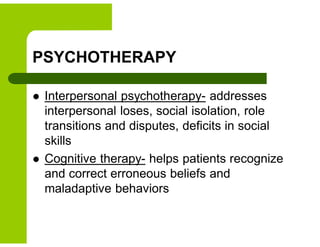 PSYCHOTHERAPY
 Interpersonal psychotherapy- addresses
interpersonal loses, social isolation, role
transitions and disputes, deficits in social
skills
 Cognitive therapy- helps patients recognize
and correct erroneous beliefs and
maladaptive behaviors
 
