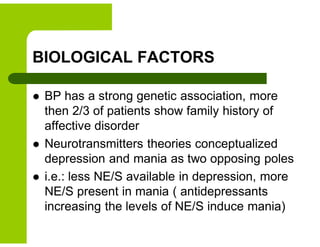 BIOLOGICAL FACTORS
 BP has a strong genetic association, more
then 2/3 of patients show family history of
affective disorder
 Neurotransmitters theories conceptualized
depression and mania as two opposing poles
 i.e.: less NE/S available in depression, more
NE/S present in mania ( antidepressants
increasing the levels of NE/S induce mania)
 