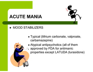 ACUTE MANIA
 MOOD STABILIZERS
 Typical (lithium carbonate, valproate,
carbamazepine)
 Atypical antipsychotics (all of them
approved by FDA for antimanic
properties except LATUDA (lurasidone)
 